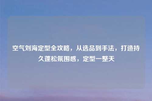 空气刘海定型全攻略,从选品到手法,打造持久蓬松氛围感,定型一整天