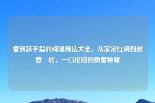 香到舔手指的鸡腿烧法大全,从家常红烧到创意焗烤,一口沦陷的嫩香秘籍