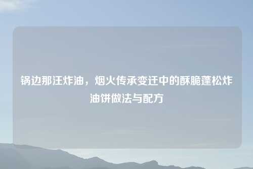 锅边那汪炸油,烟火传承变迁中的酥脆蓬松炸油饼做法与配方