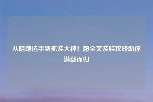 从陪跑选手到抓娃大神!超全夹娃娃攻略助你满载而归