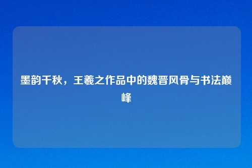 墨韵千秋,王羲之作品中的魏晋风骨与书法巅峰