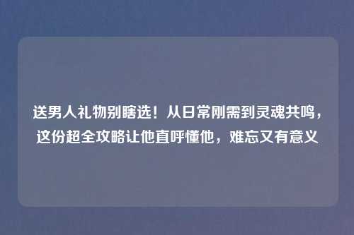 送男人礼物别瞎选!从日常刚需到灵魂共鸣,这份超全攻略让他直呼懂他,难忘又有意义