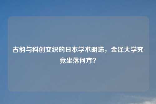 古韵与科创交织的日本学术明珠,金泽大学究竟坐落何方?