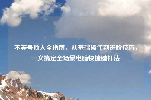 不等号输入全指南,从基础操作到进阶技巧,一文搞定全场景电脑快捷键打法