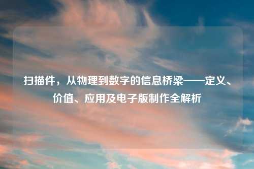 扫描件,从物理到数字的信息桥梁——定义、价值、应用及电子版 全解析