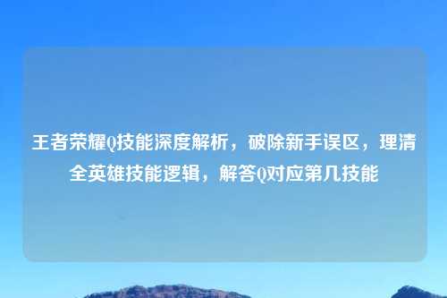 王者荣耀Q技能深度解析，破除新手误区，理清全英雄技能逻辑，解答Q对应第几技能