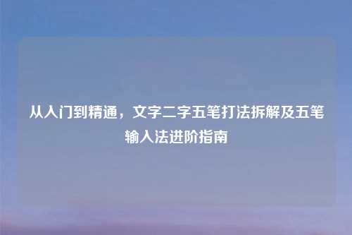 从入门到精通,文字二字五笔打法拆解及五笔输入法进阶指南