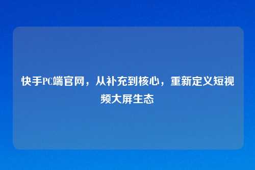 快手PC端官网,从补充到核心,重新定义短视频大屏生态