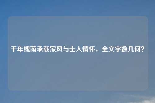 千年槐荫承载家风与士人情怀,全文字数几何?