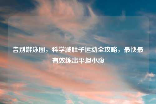 告别游泳圈,科学减肚子运动全攻略,最快最有效练出平坦小腹