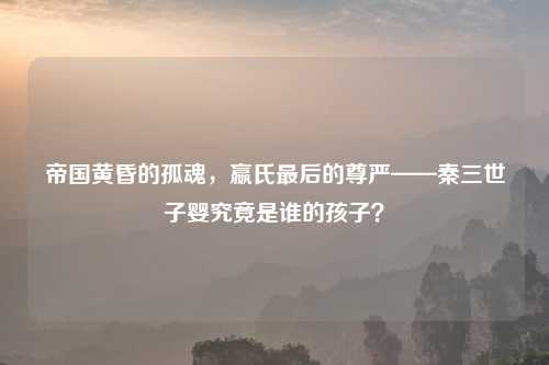 帝国黄昏的孤魂,嬴氏最后的尊严——秦三世子婴究竟是谁的孩子?