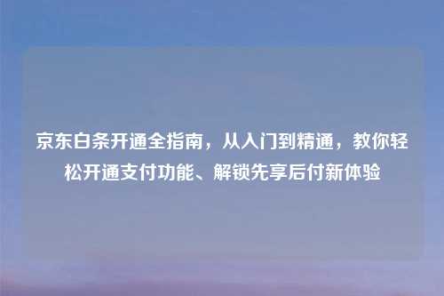 京东白条开通全指南,从入门到精通,教你轻松开通支付功能、解锁先享后付新体验