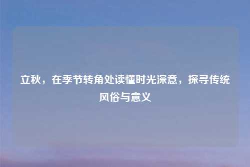 立秋,在季节转角处读懂时光深意,探寻传统风俗与意义