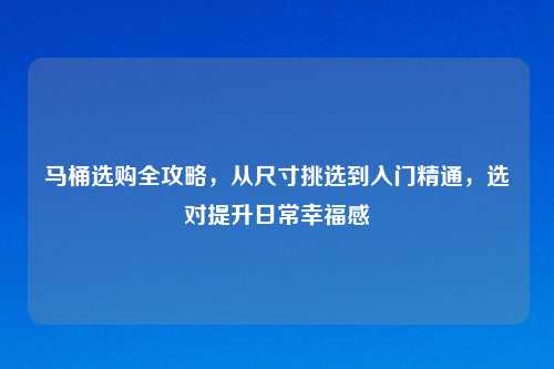 马桶选购全攻略,从尺寸挑选到入门精通,选对提升日常幸福感