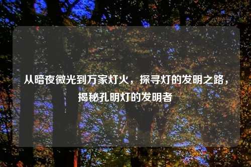 从暗夜微光到万家灯火,探寻灯的发明之路,揭秘孔明灯的发明者