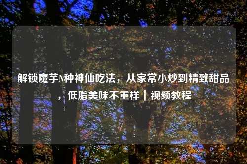 解锁魔芋N种神仙吃法,从家常小炒到精致甜品,低脂美味不重样|视频教程