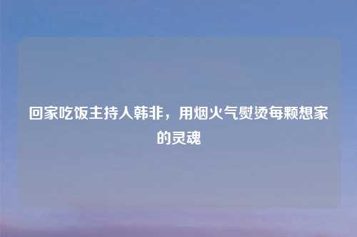 回家吃饭主持人韩非,用烟火气熨烫每颗想家的灵魂