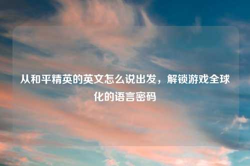 从和平精英的英文怎么说出发,解锁游戏全球化的语言密码