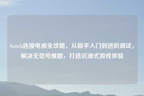 Switch连接电视全攻略,从新手入门到进阶调试,解决无信号难题,打造沉浸式游戏体验
