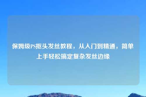 保姆级PS抠头发丝教程,从入门到精通,简单上手轻松搞定复杂发丝边缘