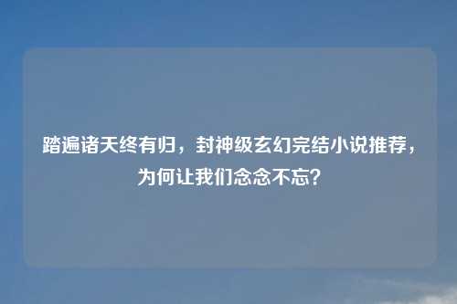 踏遍诸天终有归,封神级玄幻完结小说推荐,为何让我们念念不忘?