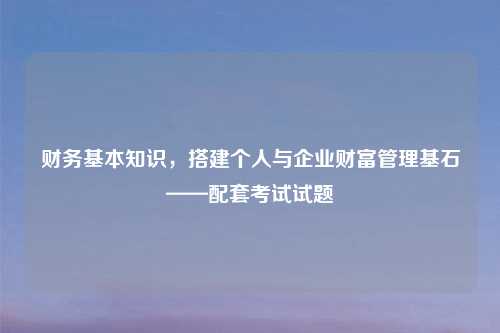 财务基本知识,搭建个人与企业财富管理基石——配套考试试题