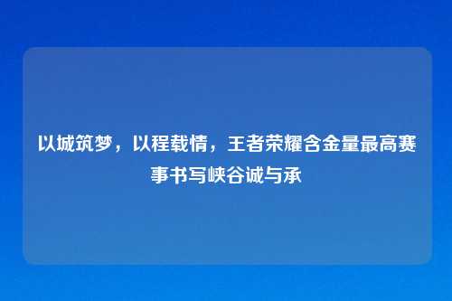 以城筑梦,以程载情,王者荣耀含金量更高赛事书写峡谷诚与承