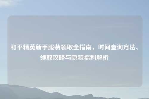 和平精英新手服装领取全指南,时间查询 、领取攻略与隐藏福利解析