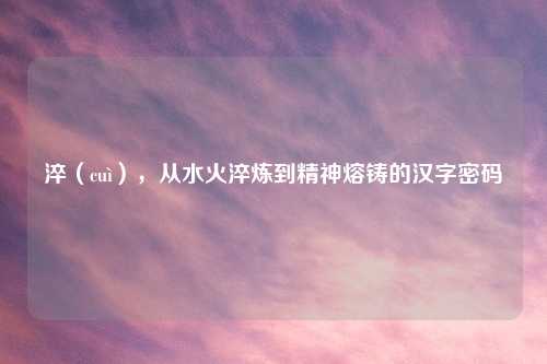 淬(cuì),从水火淬炼到精神熔铸的汉字密码