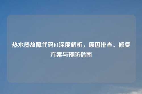热水器故障代码E1深度解析,原因排查、修复方案与预防指南