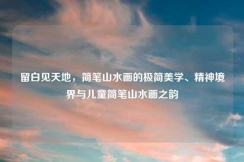 留白见天地,简笔山水画的极简美学、精神境界与儿童简笔山水画之韵