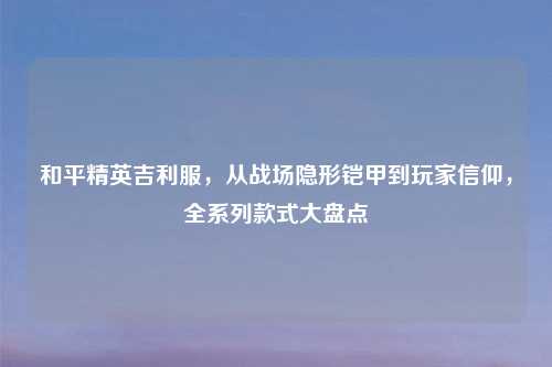 和平精英吉利服,从战场隐形铠甲到玩家信仰,全系列款式大盘点