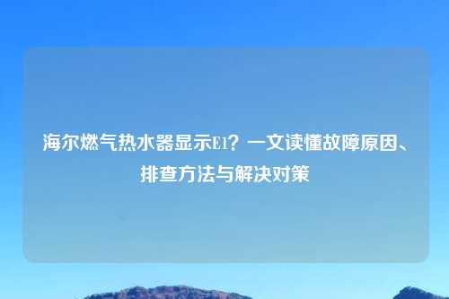 海尔燃气热水器显示E1?一文读懂故障原因、排查 与解决对策