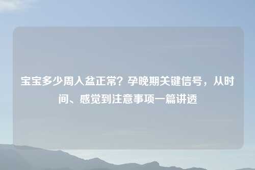 宝宝多少周入盆正常?孕晚期关键信号,从时间、感觉到注意事项一篇讲透
