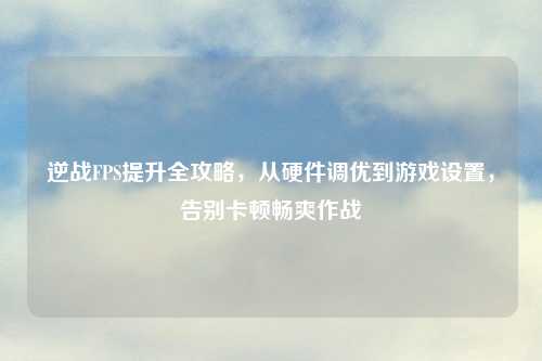 逆战FPS提升全攻略,从硬件调优到游戏设置,告别卡顿畅爽作战