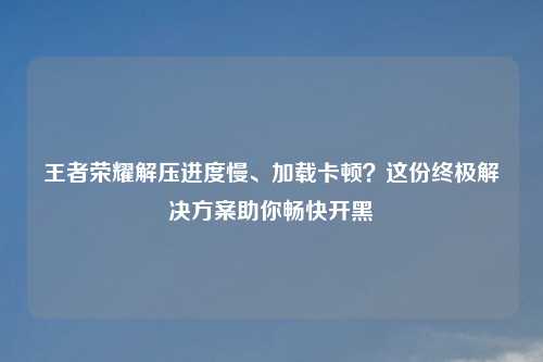 王者荣耀解压进度慢、加载卡顿?这份终极解决方案助你畅快开黑