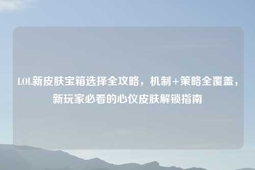 LOL新皮肤宝箱选择全攻略,机制+策略全覆盖,新玩家必看的心仪皮肤解锁指南