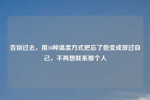 告别过去,用10种温柔方式把忘了他变成放过自己,不再想联系那个人