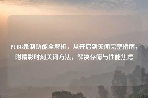 PUBG录制功能全解析,从开启到关闭完整指南,附精彩时刻关闭 ,解决存储与性能焦虑