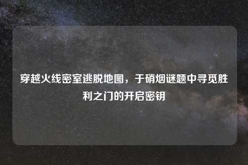 穿越火线密室逃脱地图,于硝烟谜题中寻觅胜利之门的开启密钥