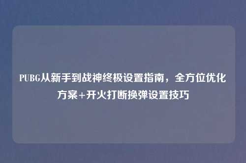 PUBG从新手到战神终极设置指南，全方位优化方案+开火打断换弹设置技巧