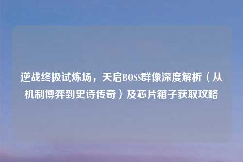 逆战终极试炼场,天启BOSS群像深度解析(从机制博弈到史诗传奇)及芯片箱子获取攻略
