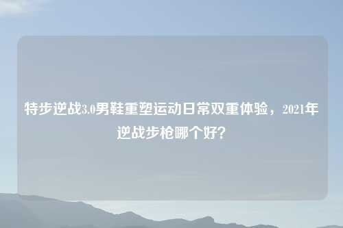 特步逆战3.0男鞋重塑运动日常双重体验,2021年逆战步枪哪个好?