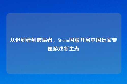 从迟到者到破局者，Steam国服开启中国玩家专属游戏新生态