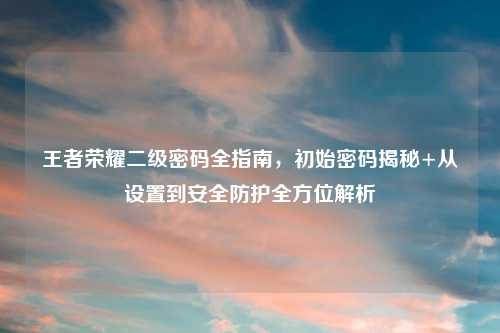 王者荣耀二级密码全指南,初始密码揭秘+从设置到安全防护全方位解析