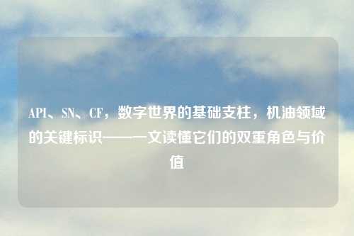 API、SN、CF,数字世界的基础支柱,机油领域的关键标识——一文读懂它们的双重角色与价值