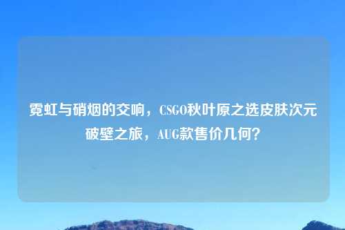 霓虹与硝烟的交响,CSGO秋叶原之选皮肤次元破壁之旅,AUG款售价几何?