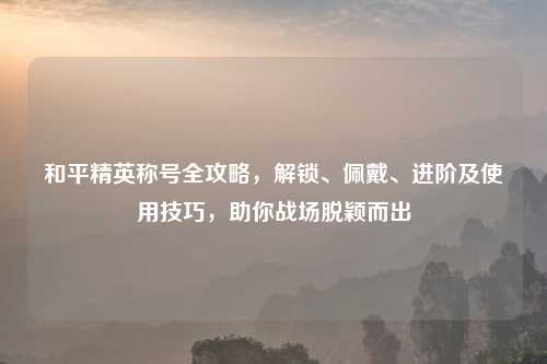 和平精英称号全攻略,解锁、佩戴、进阶及使用技巧,助你战场脱颖而出