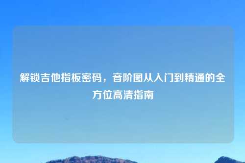 解锁吉他指板密码,音阶图从入门到精通的全方位高清指南