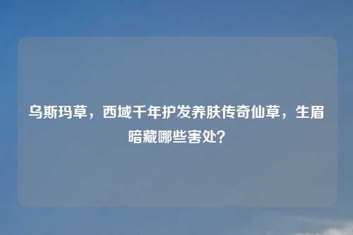 乌斯玛草,西域千年护发养肤传奇仙草,生眉暗藏哪些害处?